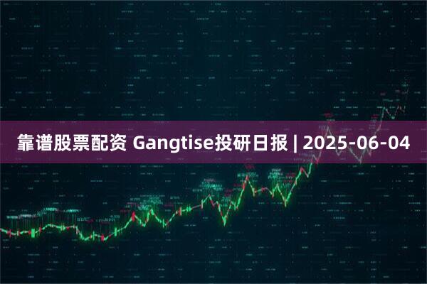 靠谱股票配资 Gangtise投研日报 | 2025-06-04