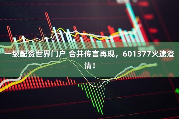 一级配资世界门户 合并传言再现，601377火速澄清！