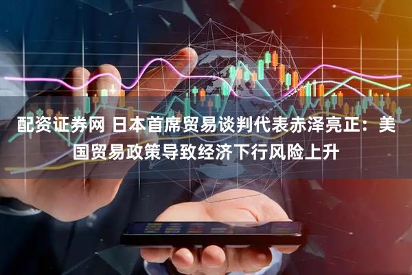 配资证券网 日本首席贸易谈判代表赤泽亮正：美国贸易政策导致经济下行风险上升
