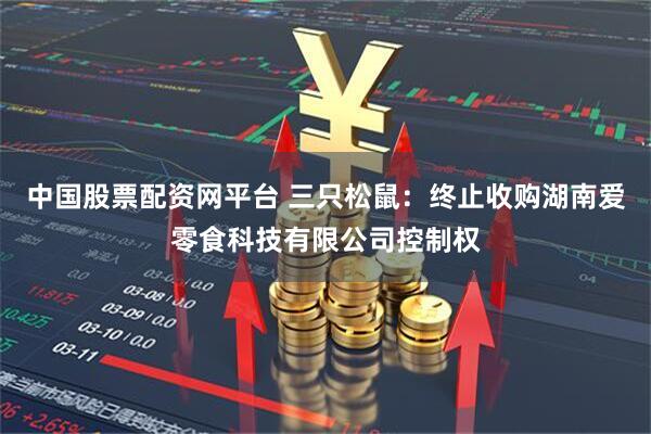 中国股票配资网平台 三只松鼠：终止收购湖南爱零食科技有限公司控制权