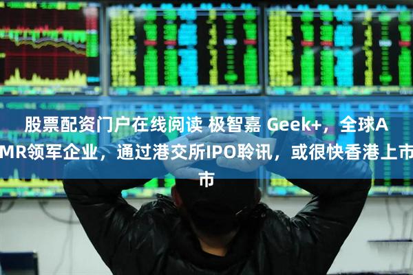 股票配资门户在线阅读 极智嘉 Geek+，全球AMR领军企业，通过港交所IPO聆讯，或很快香港上市