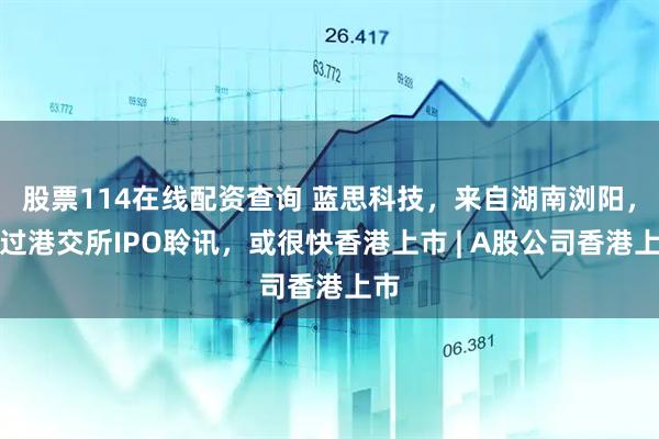股票114在线配资查询 蓝思科技，来自湖南浏阳，通过港交所IPO聆讯，或很快香港上市 | A股公司香港上市