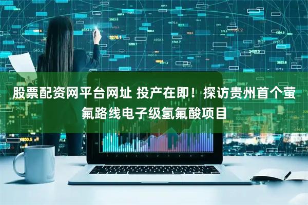 股票配资网平台网址 投产在即！探访贵州首个萤氟路线电子级氢氟酸项目