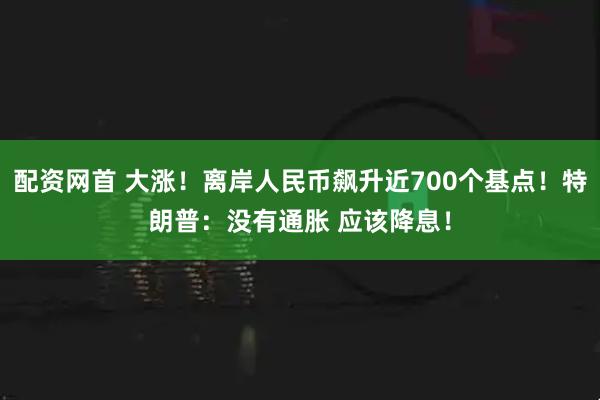 配资网首 大涨！离岸人民币飙升近700个基点！特朗普：没有通胀 应该降息！