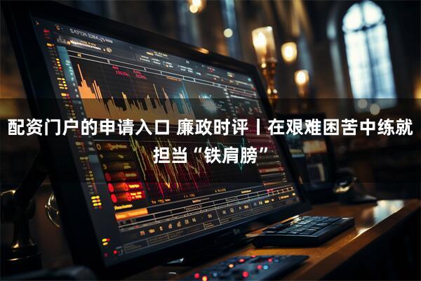 配资门户的申请入口 廉政时评丨在艰难困苦中练就担当“铁肩膀”