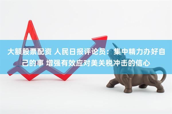 大额股票配资 人民日报评论员：集中精力办好自己的事 增强有效应对美关税冲击的信心