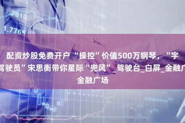 配资炒股免费开户 “操控”价值500万钢琴，“宇宙驾驶员”宋思衡带你星际“兜风”_驾驶台_白屏_金融广场