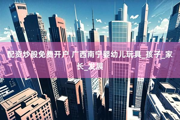 配资炒股免费开户 广西南宁婴幼儿玩具_孩子_家长_发展