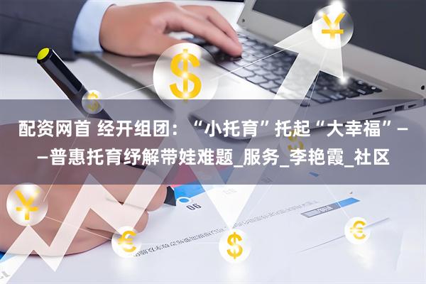 配资网首 经开组团：“小托育”托起“大幸福”——普惠托育纾解带娃难题_服务_李艳霞_社区