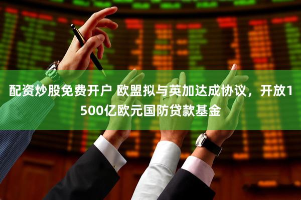 配资炒股免费开户 欧盟拟与英加达成协议，开放1500亿欧元国防贷款基金