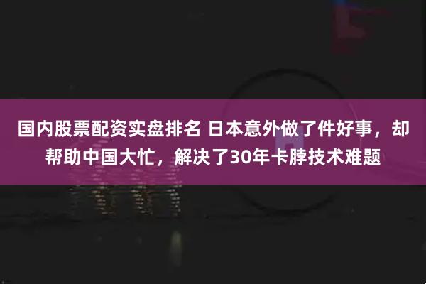 国内股票配资实盘排名 日本意外做了件好事，却帮助中国大忙，解决了30年卡脖技术难题