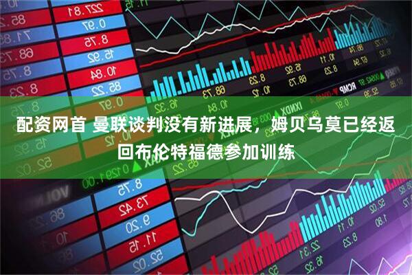 配资网首 曼联谈判没有新进展，姆贝乌莫已经返回布伦特福德参加训练