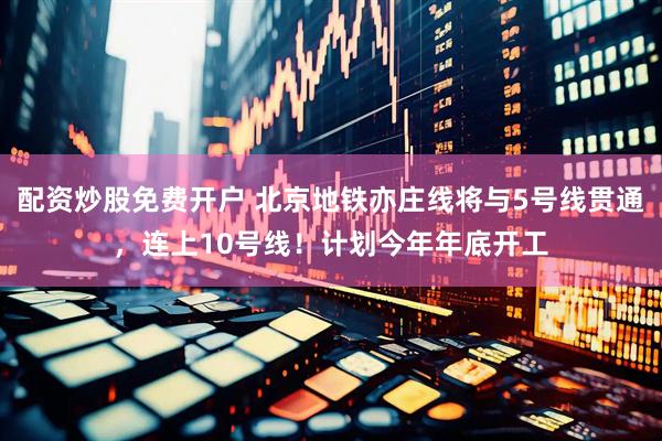 配资炒股免费开户 北京地铁亦庄线将与5号线贯通，连上10号线！计划今年年底开工
