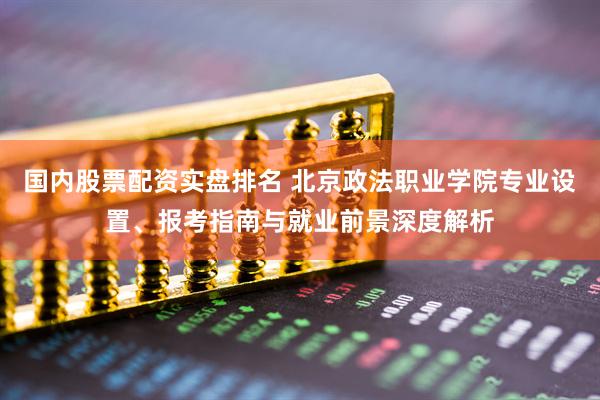 国内股票配资实盘排名 北京政法职业学院专业设置、报考指南与就业前景深度解析