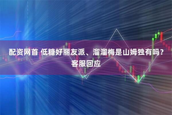 配资网首 低糖好丽友派、溜溜梅是山姆独有吗？客服回应