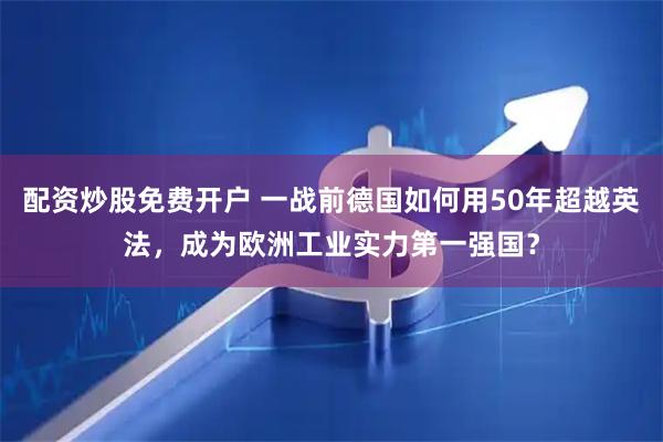 配资炒股免费开户 一战前德国如何用50年超越英法，成为欧洲工业实力第一强国？
