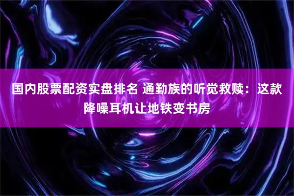 国内股票配资实盘排名 通勤族的听觉救赎：这款降噪耳机让地铁变书房