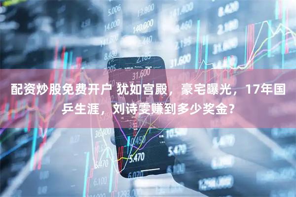 配资炒股免费开户 犹如宫殿，豪宅曝光，17年国乒生涯，刘诗雯赚到多少奖金？