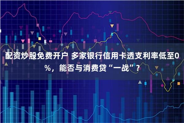 配资炒股免费开户 多家银行信用卡透支利率低至0%,能否与消费贷“一战”?