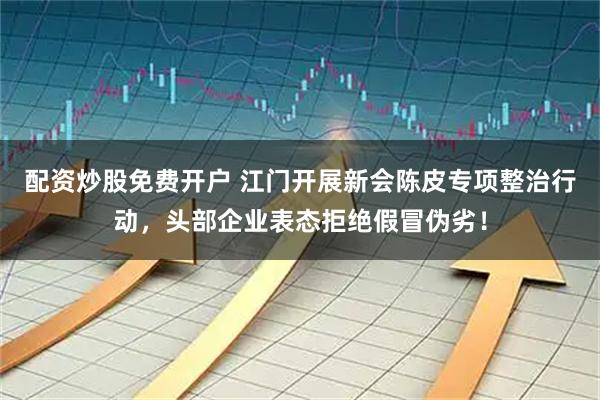 配资炒股免费开户 江门开展新会陈皮专项整治行动，头部企业表态拒绝假冒伪劣！