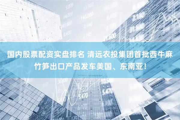 国内股票配资实盘排名 清远农投集团首批西牛麻竹笋出口产品发车美国、东南亚！
