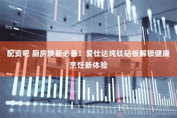 配资吧 厨房焕新必备！爱仕达纯钛砧板解锁健康烹饪新体验