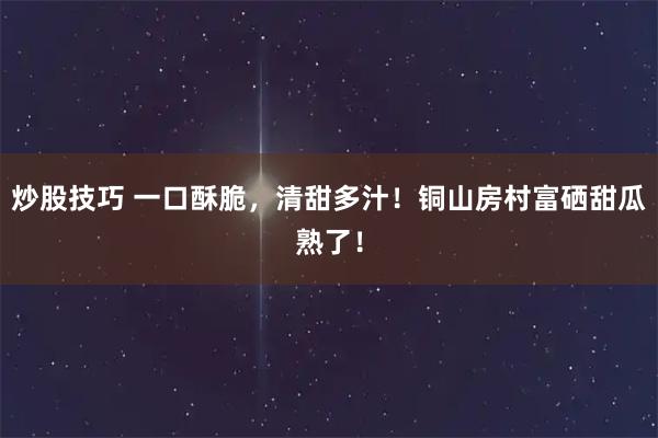 炒股技巧 一口酥脆，清甜多汁！铜山房村富硒甜瓜熟了！