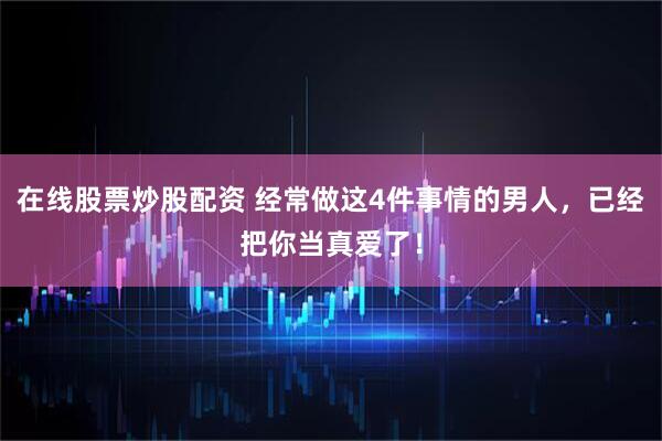 在线股票炒股配资 经常做这4件事情的男人，已经把你当真爱了！