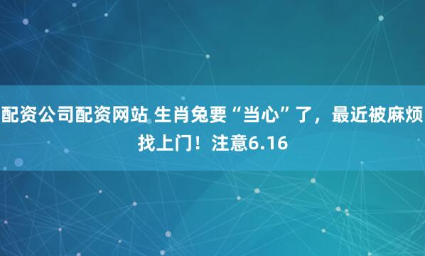 配资公司配资网站 生肖兔要“当心”了，最近被麻烦找上门！注意6.16