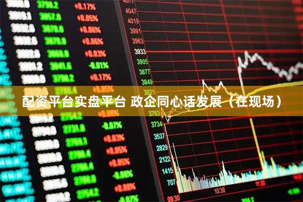 配资平台实盘平台 政企同心话发展（在现场）
