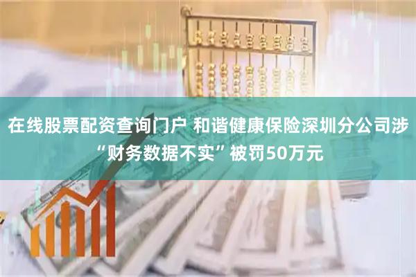 在线股票配资查询门户 和谐健康保险深圳分公司涉“财务数据不实”被罚50万元