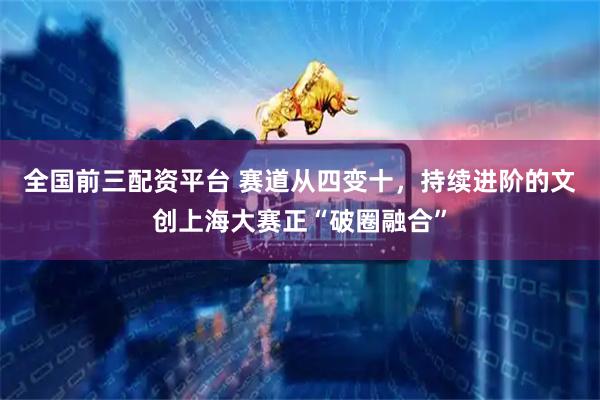 全国前三配资平台 赛道从四变十，持续进阶的文创上海大赛正“破圈融合”