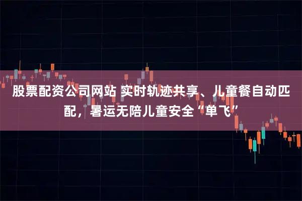股票配资公司网站 实时轨迹共享、儿童餐自动匹配，暑运无陪儿童安全“单飞”